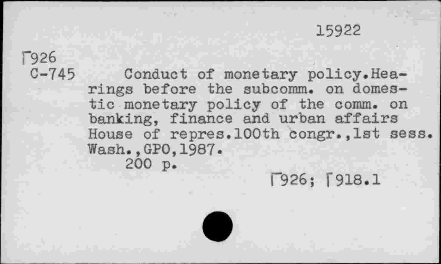 ﻿15922
f926
C-745 Conduct of monetary policy,Hearings before the subcomm. on domestic monetary policy of the comm, on banking, finance and urban affairs House of repres.100th congr.,1st sess Wash.,GPO,1987.
200 p.
“926; [918.1